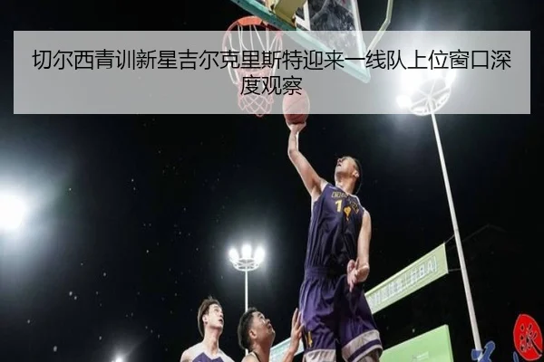 切尔西青训新星吉尔克里斯特迎来一线队上位窗口深度观察